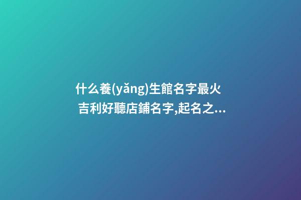 什么養(yǎng)生館名字最火 吉利好聽店鋪名字,起名之家